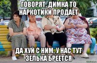 говорят, димка то наркотики продает да хуй с ним, у нас тут зелька бреется