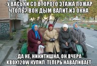 -у васьки со второго этажа пожар чтоль? вон дым валит из окна -да не, никитишна, он вчера kbox120w купил. теперь наваливает