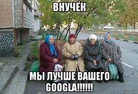 внучёк мы лучше вашего googla!!!!!!