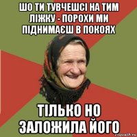 шо ти тувчешсі на тим ліжку - порохи ми піднимаєш в покоях тілько но заложила його