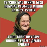 ту гєник має прийти, буде помагав стефкові мішки на фіру грузити а шо? вляю йму пару кілішків і дам с десіть гривнів