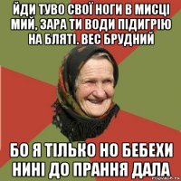 йди туво свої ноги в мисці мий, зара ти води підигрію на бляті. вес брудний бо я тілько но бебехи нині до прання дала