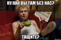 ну как вы там без нас? тащите?