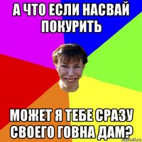 а что если насвай покурить может я тебе сразу своего говна дам?