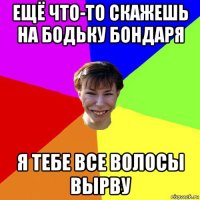 ещё что-то скажешь на бодьку бондаря я тебе все волосы вырву