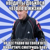 когда ты добился чего то в жизни но все равно на своей яхте в квартире смотришь вову