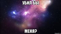 убил бы меня?