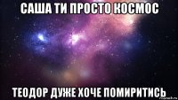 саша ти просто космос теодор дуже хоче помиритись