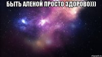 быть аленой просто здорово))) 