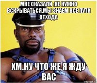 мне сказали :не нужно вскрываться,мы знаем все пути отхода хм.ну что же я жду вас