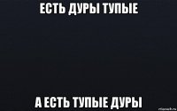 есть дуры тупые а есть тупые дуры