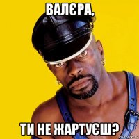 валєра, ти не жартуєш?