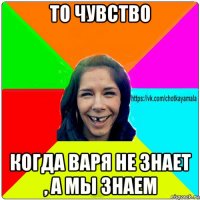 то чувство когда варя не знает , а мы знаем