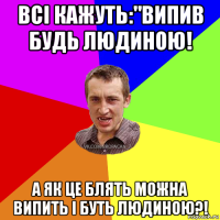 всі кажуть:"випив будь людиною! а як це блять можна випить і буть людиною?!