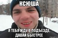 ксюша я тебя жду в подъезде, давай быстрее