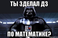 ты зделал дз по математике?