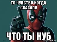 то чувство когда сказали что ты нуб