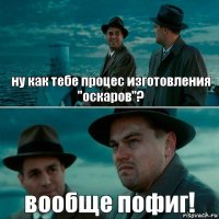 ну как тебе процес изготовления "оскаров"? вообще пофиг!