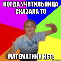 когда учитильница сказала то математики нет!