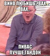 вино любишь?вах вах.. пивас лучше,гандон