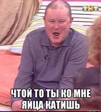  чтой то ты ко мне яйца катишь