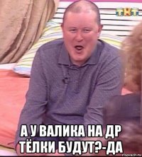  а у валика на др тёлки будут?-да