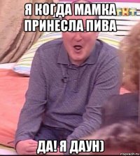 я когда мамка принесла пива да! я даун)