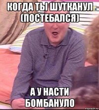 когда ты шутканул (постебался) а у насти бомбануло