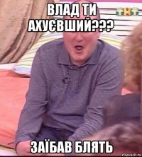 влад ти ахуєвший??? заїбав блять