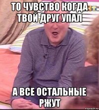 то чувство когда твой друг упал а все остальные ржут