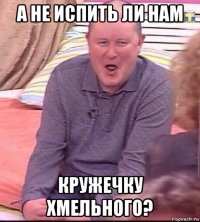 а не испить ли нам кружечку хмельного?