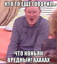 кто то ещё говорил что коньяк вредный! ахахах