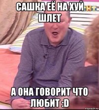 сашка её на хуй шлет а она говорит что любит :d