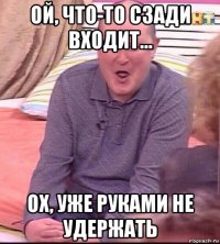 ой, что-то сзади входит... ох, уже руками не удержать