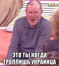  это ты когда троллишь украинца