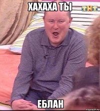 хахаха ты еблан