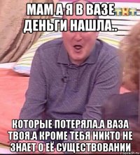 мам а я в вазе деньги нашла.. которые потеряла.а ваза твоя.а кроме тебя никто не знает о её существовании