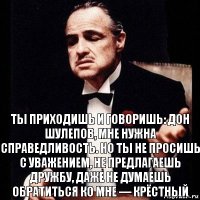 ты приходишь и говоришь: Дон Шулепов, мне нужна справедливость. Но ты не просишь с уважением, не предлагаешь дружбу, даже не думаешь обратиться ко мне — крёстный