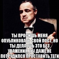 ты просишь меня опубликовать свой пост, но ты делаешь это без уважения, ты даже не потрудился проставить теги