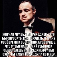 Жирная мразь, ты приходишь, что бы спросить, как похудеть, я трачу своё время и объясняю, а говоришь, что у тебя маленький ребёнок и съебываешь на середине фразы! Сука, ты нахуя подходила ко мне?