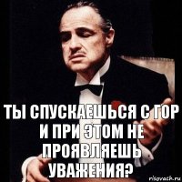 Ты спускаешься с гор и при этом не проявляешь уважения?