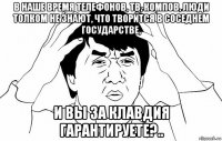 в наше время телефонов, тв, компов, люди толком не знают, что творится в соседнем государстве, и вы за клавдия гарантируете?..