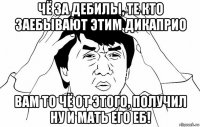 чё за дебилы, те кто заебывают этим дикаприо вам то чё от этого, получил ну и мать его еб!