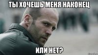 ты хочешь меня наконец или нет?