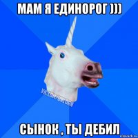 мам я единорог ))) сынок , ты дебил