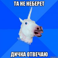 та не неберет дичка отвечаю