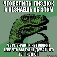 что если ты пиздюк и незнаешь об этом а все знают и не говорят тебе что бы ты не думал что ты пиздюк