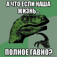 а что если наша жизнь... полное гавно?