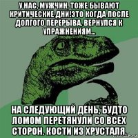 у нас, мужчин, тоже бывают критические дни!это когда после долгого перерыва, вернулся к упражнениям... на следующий день, будто ломом перетянули со всех сторон. кости из хрусталя.