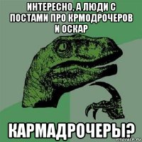 интересно, а люди с постами про крмодрочеров и оскар кармадрочеры?